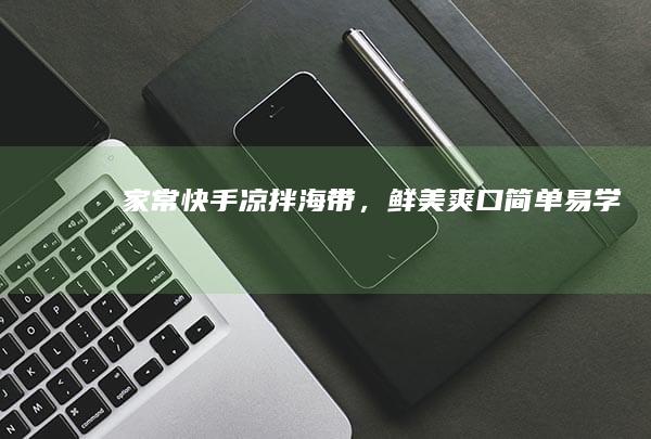 家常快手凉拌海带，鲜美爽口简单易学